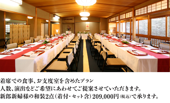 席での食事、お支度室を含めたプラン。人数、演出などご希望にあわせてご提案させていただきます。
新郎新婦様の和装2点（着付・セット含）209,000円で承ります。